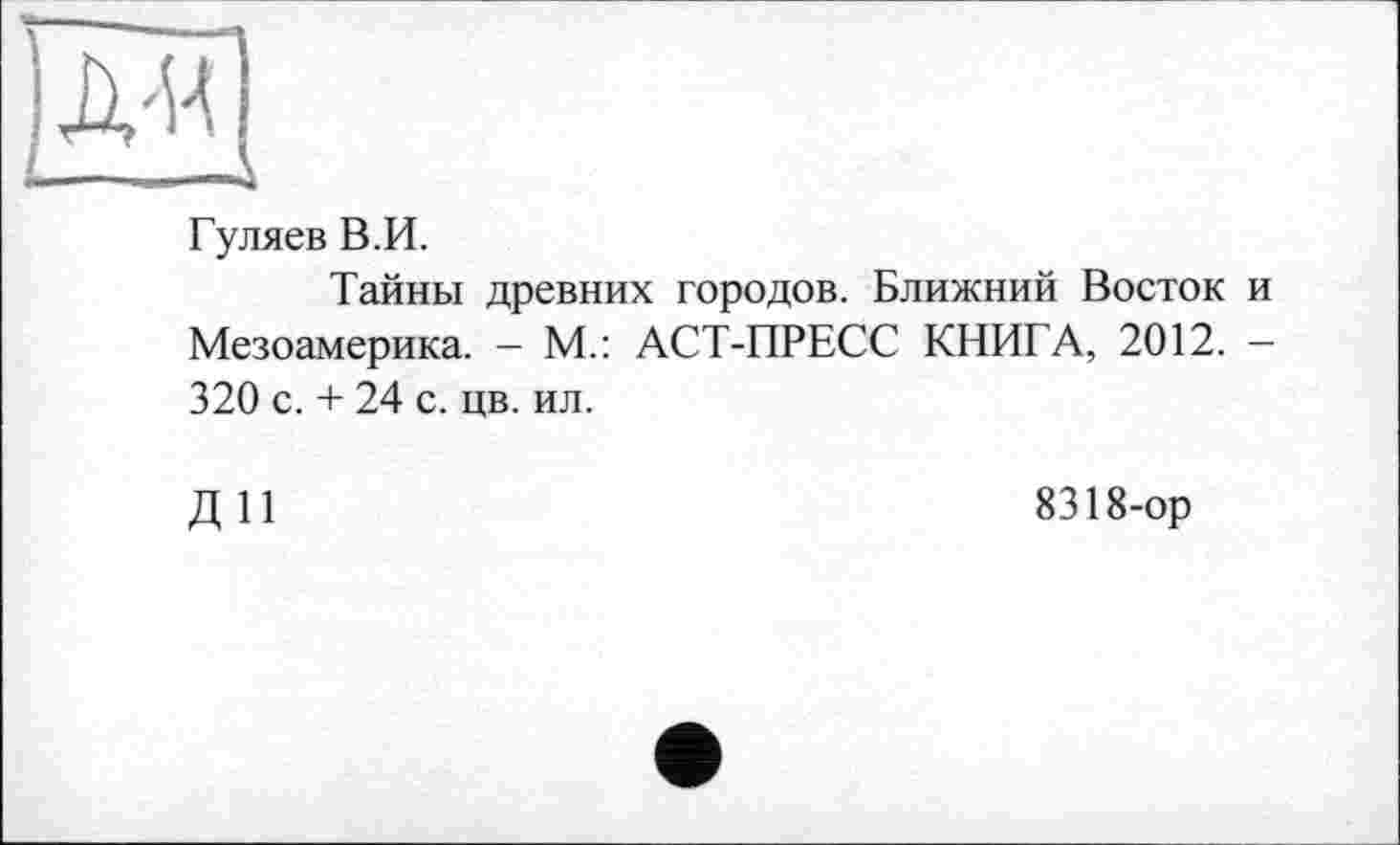 ﻿Гуляев В.И.
Тайны древних городов. Ближний Восток и Мезоамерика. - М.: АСТ-ПРЕСС КНИГА, 2012. — 320 с. + 24 с. цв. ил.
ДИ
8318-ор